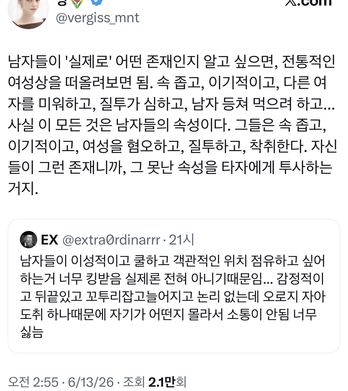 남자들이 '실제로' 어떤 존재인지 알고 싶으면, 전통적인 여성상을 떠올려보면 됨. 속 좁고, 이기적이고, 다른 여자를 미워하고, 질투가 심하고, 남자 등쳐 먹으려 하고... 사실 이 모든 것은 남자들의 속성이다. 그들은 속 좁고, 이기적이고, 여성을 혐오하고, 질투하고, 착취한다. 자신들이 그런 존재니까, 그 못난 속성을 타자에게 투사하는 거지.